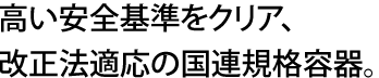 高い安全基準をクリア、改正法適応の国連規格容器。