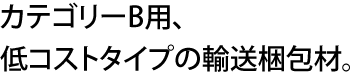 カテゴリーB用、低コストタイプの輸送梱包材。