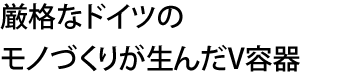 厳格なドイツのモノづくりが生んだV容器